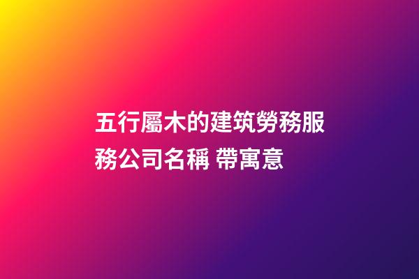 五行屬木的建筑勞務服務公司名稱 帶寓意-第1張-公司起名-玄機派